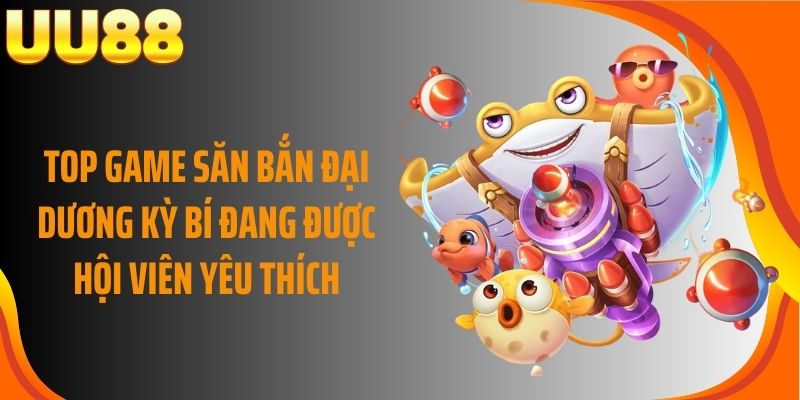 Top game săn bắn đại dương kỳ bí đang được hội viên yêu thích